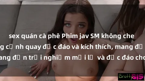 sex quán cà phê Phim jav SM không che hấp dẫn với những cảnh quay độc đáo và kích thích, mang đến trải nghiệm mới lạ và độc đáo cho người xem.