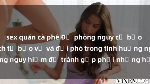 sex quán cà phê Đề phòng nguy cơ bạo dâm sex: Biết cách tự bảo vệ và đối phó trong tình huống nguy hiểm để tránh gặp phải những hậu quả đáng tiếc.