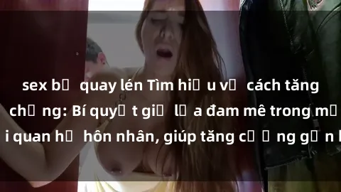 sex bị quay lén Tìm hiểu về cách tăng cường sex cho vợ chồng: Bí quyết giữ lửa đam mê trong mối quan hệ hôn nhân, giúp tăng cường gắn bó và hạnh phúc hơn.