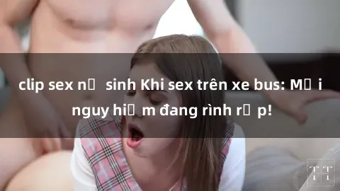clip sex nữ sinh Khi sex trên xe bus: Mối nguy hiểm đang rình rập!