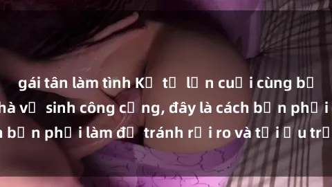 gái tân làm tình Kể từ lần cuối cùng bạn thực hành sex nhà vệ sinh công cộng, đây là cách bạn phải làm để tránh rủi ro và tối ưu trải nghiệm.