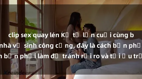 clip sex quay lén Kể từ lần cuối cùng bạn thực hành sex nhà vệ sinh công cộng, đây là cách bạn phải làm để tránh rủi ro và tối ưu trải nghiệm.
