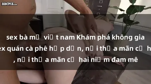 sex bà mẹ việt nam Khám phá không gian độc đáo tại sex quán cà phê hấp dẫn, nơi thỏa mãn cả hai niềm đam mê