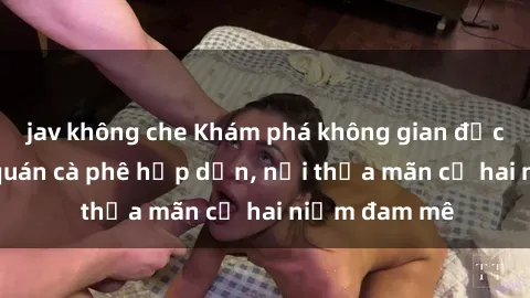 jav không che Khám phá không gian độc đáo tại sex quán cà phê hấp dẫn, nơi thỏa mãn cả hai niềm đam mê