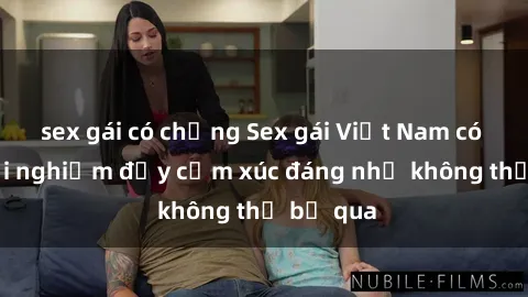 sex gái có chồng Sex gái Việt Nam có con: Trải nghiệm đầy cảm xúc đáng nhớ không thể bỏ qua