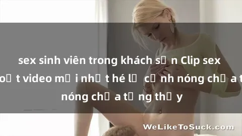 sex sinh viên trong khách sạn Clip sex gây sốc: Loạt video mới nhất hé lộ cảnh nóng chưa từng thấy