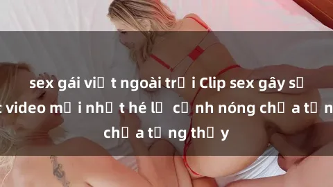 sex gái việt ngoài trời Clip sex gây sốc: Loạt video mới nhất hé lộ cảnh nóng chưa từng thấy