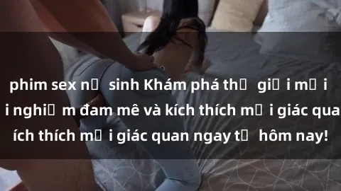 phim sex nữ sinh Khám phá thế giới mới của sex online: trải nghiệm đam mê và kích thích mọi giác quan ngay từ hôm nay!
