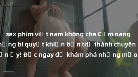 sex phim việt nam không che Cẩm nang sex không che: Những bí quyết khiến bạn trở thành chuyên gia trong chuyện ấy! Đọc ngay để khám phá những mẹo hay và bí quyết tình dục không che.