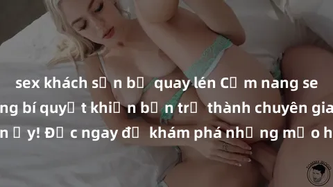sex khách sạn bị quay lén Cẩm nang sex không che: Những bí quyết khiến bạn trở thành chuyên gia trong chuyện ấy! Đọc ngay để khám phá những mẹo hay và bí quyết tình dục không che.