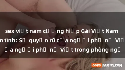 sex việt nam cưỡng hiếp Gái Việt Nam nóng bỏng khi làm tình: Sự quyến rũ của người phụ nữ Việt trong phòng ngủ