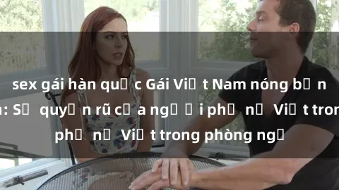 sex gái hàn quốc Gái Việt Nam nóng bỏng khi làm tình: Sự quyến rũ của người phụ nữ Việt trong phòng ngủ