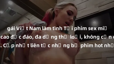 gái Việt Nam làm tình Tải phim sex miễn phí chất lượng cao độc đáo, đa dạng thể loại, không cần đăng ký tài khoản. Cập nhật liên tục những bộ phim hot nhất trên thị trường. Sự lựa chọn hàng đầu cho ng