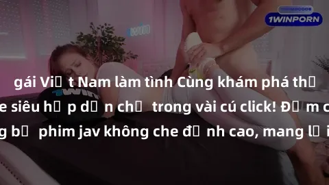 gái Việt Nam làm tình Cùng khám phá thế giới jav không che siêu hấp dẫn chỉ trong vài cú click! Đắm chìm trong những bộ phim jav không che đỉnh cao, mang lại trải nghiệm thú vị và đầy kích thích.