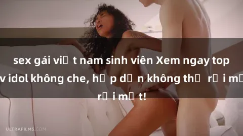 sex gái việt nam sinh viên Xem ngay top jav idol không che, hấp dẫn không thể rời mắt!
