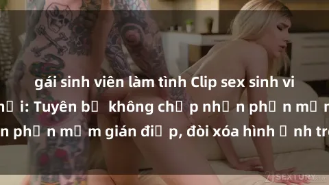 gái sinh viên làm tình Clip sex sinh viên gây sốt mạng xã hội: Tuyên bố không chấp nhận phần mềm gián điệp, đòi xóa hình ảnh trên internet